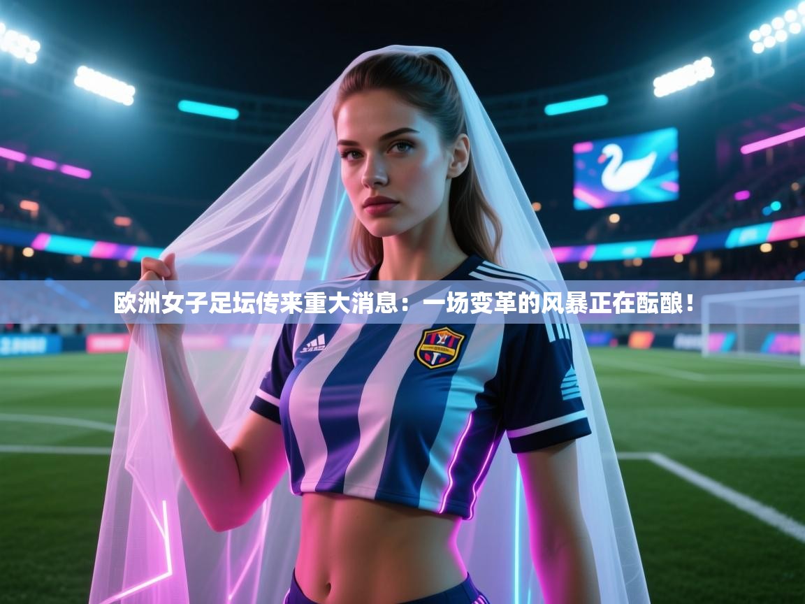 欧洲女子足坛传来重大消息：一场变革的风暴正在酝酿！